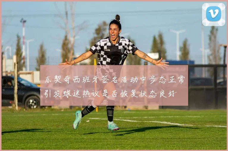 东契奇西班牙签名活动中步态正常引发球迷热议是否恢复状态良好
