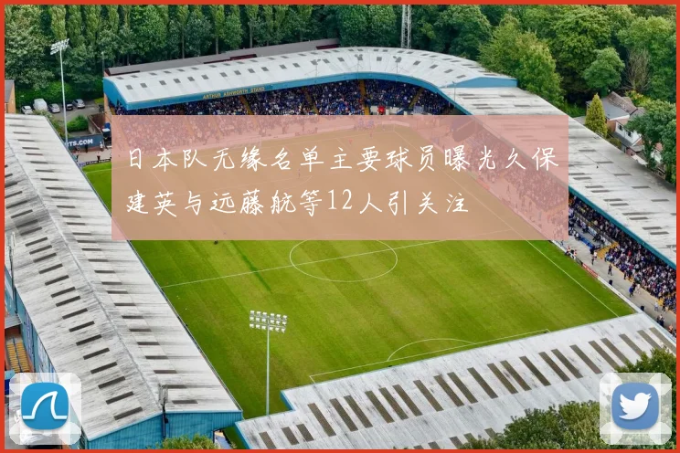 日本队无缘名单主要球员曝光久保建英与远藤航等12人引关注