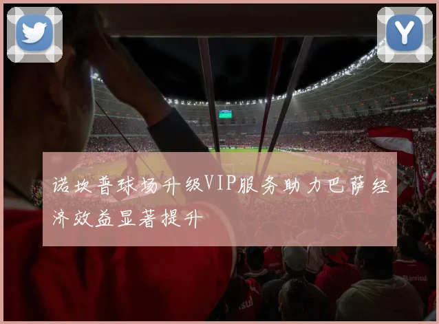 诺坎普球场升级VIP服务助力巴萨经济效益显著提升