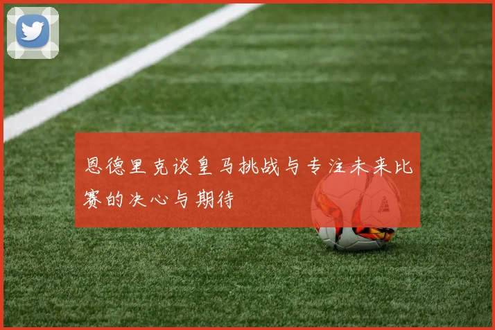 恩德里克谈皇马挑战与专注未来比赛的决心与期待