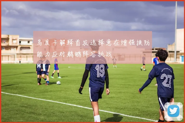 乌度卡解释首发选择意在增强换防能力应对鹈鹕阵容挑战