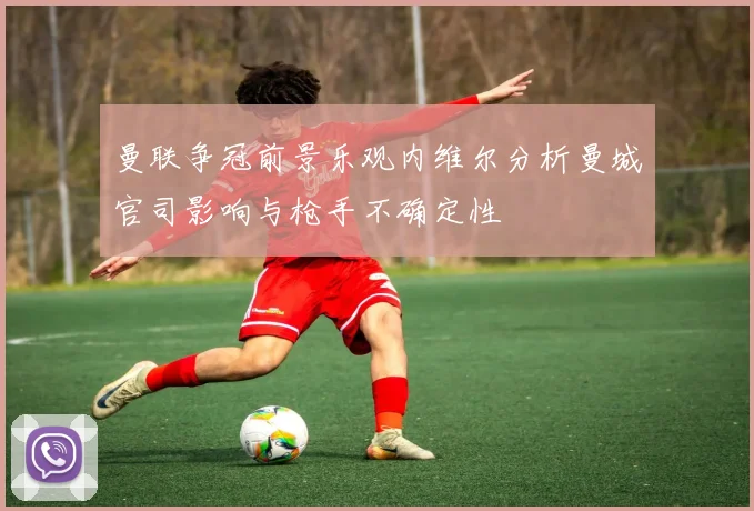 曼联争冠前景乐观内维尔分析曼城官司影响与枪手不确定性