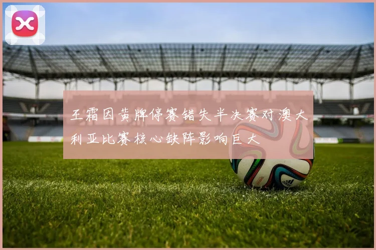 王霜因黄牌停赛错失半决赛对澳大利亚比赛核心缺阵影响巨大