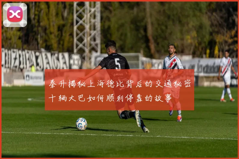 秦升揭秘上海德比背后的交通秘密十辆大巴如何顺利停靠的故事