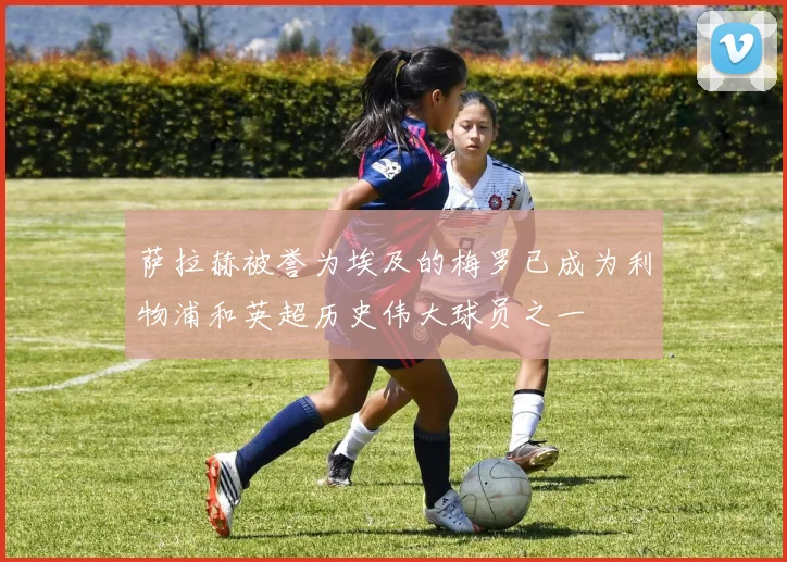 萨拉赫被誉为埃及的梅罗已成为利物浦和英超历史伟大球员之一